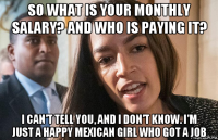 so what is your monthly salary? and who is paying it? i can't tell you, and i don't know. i'm just a happy mexican girl who got a job