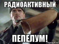 радиоактивный пепелум!