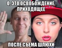о, это освобождение, приходящее после съема шлюхи