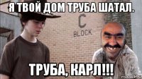 я твой дом труба шатал. труба, карл!!!