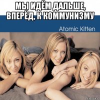 мы идём дальше, вперёд, к коммунизму 