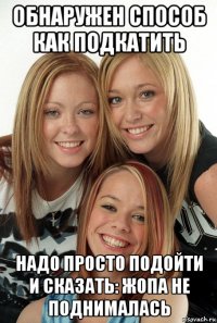 обнаружен способ как подкатить надо просто подойти и сказать: жопа не поднималась