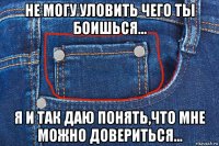 не могу уловить чего ты боишься... я и так даю понять,что мне можно довериться...