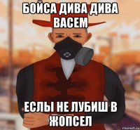 бойса дива дива васем еслы не лубиш в жопсел