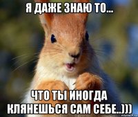я даже знаю то... что ты иногда клянешься сам себе..)))