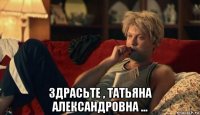  здрасьте , татьяна александровна ...