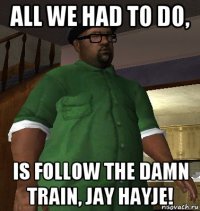 all we had to do, is follow the damn train, jay hayje!