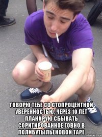  говорю тебе со стопроцентной уверенностью, через 10 лет планирую сбывать соритированное говно в полибутыльеновой таре
