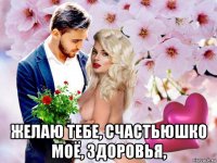  желаю тебе, счастьюшко моё, здоровья,
