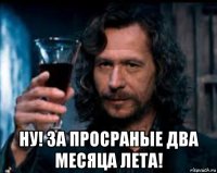  ну! за просраные два месяца лета!
