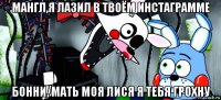 мангл,я лазил в твоём инстаграмме бонни, мать моя лися я тебя грохну