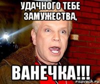 удачного тебе замужества, ванечка!!!
