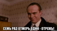  семь раз отмерь,один - отрежь!