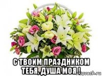  с твоим праздником тебя, душа моя !
