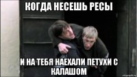 когда несешь ресы и на тебя наехали петухи с калашом