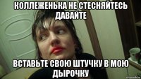 коллеженька не стесняйтесь давайте вставьте свою штучку в мою дырочку
