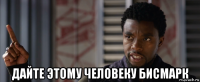  дайте этому человеку бисмарк