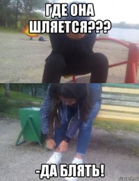 где она шляется??? -да блять!
