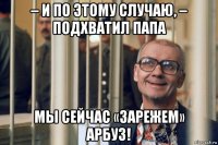 – и по этому случаю, – подхватил папа мы сейчас «зарежем» арбуз!