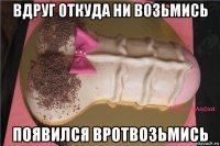 вдруг откуда ни возьмись появился вротвозьмись