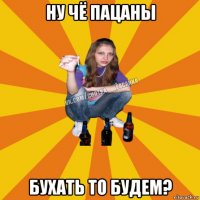 ну чё пацаны бухать то будем?