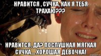нравится , сучка, как я тебя трахаю??? нравится, да? послушная мягкая сучка.... хорошая девочка!