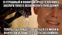 я страшный и вонючий урод! я апофиоз заслуги твоего лесбийского поведения! теперь тебе придётся ебаться со мной и всячески ублажать! ты это заслужила!