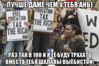 лучше даже чем у тебя ань) раз так в 100 и я её буду трахать вместо тебя шалавы выёбистой!
