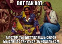 вот так вот... а потом ты заставляешь силой мысли его тянуться за кошельком
