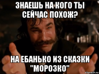 знаешь на кого ты сейчас похож? на ебанько из сказки "морозко"