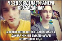 че здесь делает камера сказа данкар а потом понял шо его батя снимает и данкар кричит выключаааай акомулятор сяде