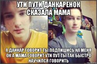 ути пути данкаренок сказала мама а данкар говорит ты подпишись на меня ок а мама говорит ути пут ты так быстро научился говорить