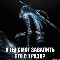  а ты смог завалить его с 1 раза?