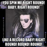 you spin me right round! baby, right round! like a record baby! right round! round! round!