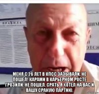  меня с 26 лет в кпсс зазывали, не пошел! карами в карьерном росте грозили. не пошел. срать я хотел на вас и вашу сраную партию.