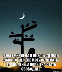  знаете, иногда я не хочу делать даже то, чего не могу не делать. это не лень, а попытка стать свободнее.