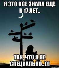 я это все знала ещё в 17 лет.. так, что я не специально..)))