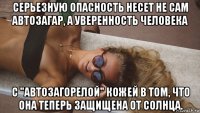 серьезную опасность несет не сам автозагар, а уверенность человека с "автозагорелой" кожей в том, что она теперь защищена от солнца.
