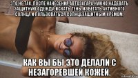 это не так. после нанесения автозагара нужно надевать защитную одежду, искать тень, избегать активного солнца и пользоваться солнцезащитным кремом, как вы бы это делали с незагоревшей кожей.