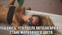  боюсь, что после автозагара я стану морковного цвета