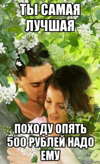 ты самая лучшая походу опять 500 рублей надо ему