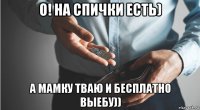 о! на спички есть) а мамку тваю и бесплатно выебу))