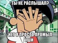 - ты не раслышал? - нет я просто промыл уши