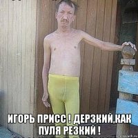  игорь присс ! дерзкий,как пуля резкий !