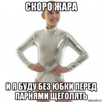 скоро жара и я буду без юбки перед парнями щеголять