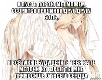и пусть порою мы можем ссорится причиняя друг другу боль, я всё также буду ценить тебя за те мелочи, которые ты мне приносишь от всего сердца