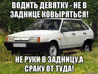 водить девятку - не в заднице ковыряться! не руки в задницу,а сраку от туда!