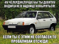 -ну чё,пердун,лучше бы ты девятку водил,а не в заднице ковыряться! если ты с этим не согласен,то проваливай отсюда!