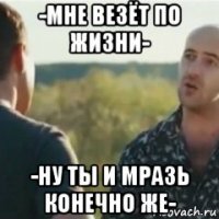 -мне везёт по жизни- -ну ты и мразь конечно же-