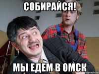 собирайся! мы едем в омск